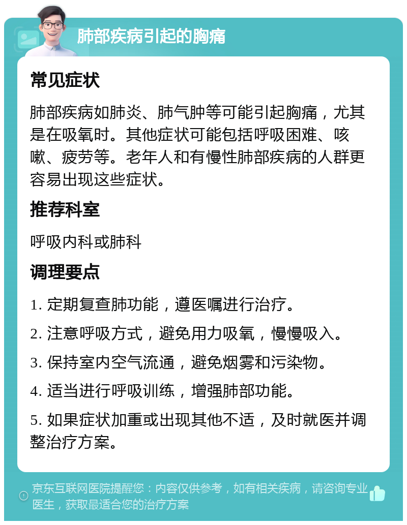 肺部疾病引起的胸痛 常见症状 肺部疾病如肺炎、肺气肿等可能引起胸痛，尤其是在吸氧时。其他症状可能包括呼吸困难、咳嗽、疲劳等。老年人和有慢性肺部疾病的人群更容易出现这些症状。 推荐科室 呼吸内科或肺科 调理要点 1. 定期复查肺功能，遵医嘱进行治疗。 2. 注意呼吸方式，避免用力吸氧，慢慢吸入。 3. 保持室内空气流通，避免烟雾和污染物。 4. 适当进行呼吸训练，增强肺部功能。 5. 如果症状加重或出现其他不适，及时就医并调整治疗方案。