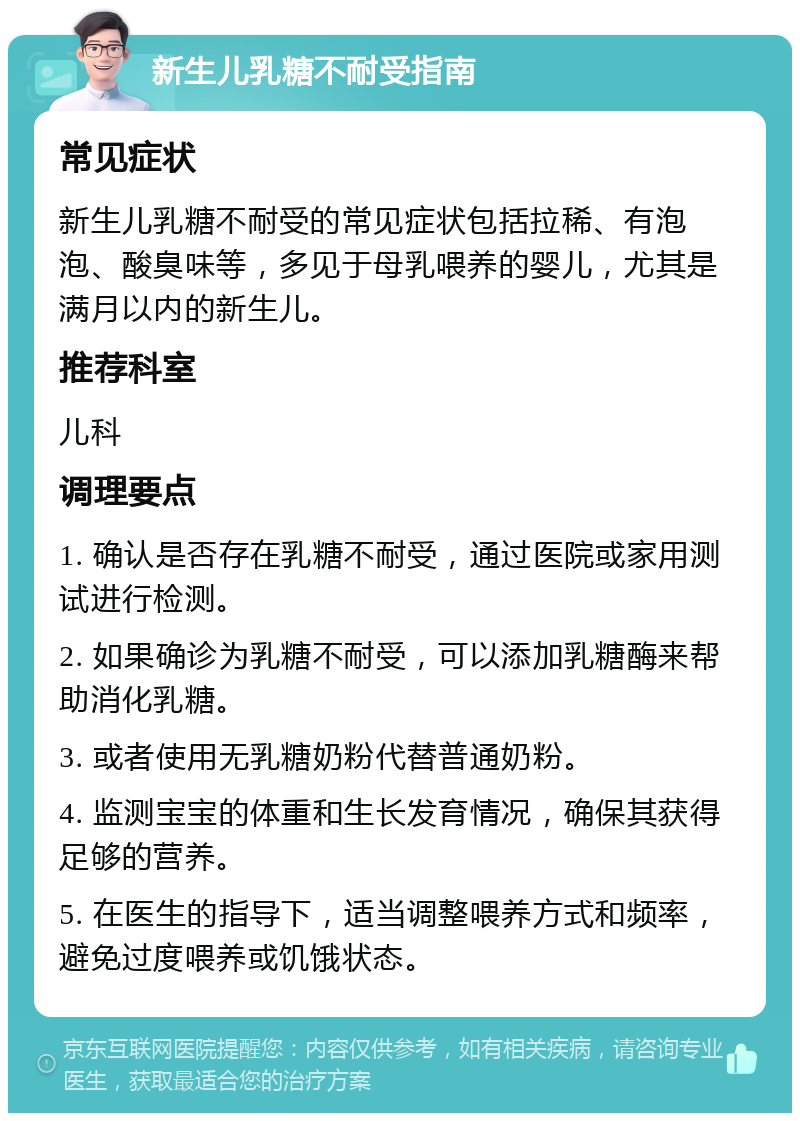 新生儿乳糖不耐受指南 常见症状 新生儿乳糖不耐受的常见症状包括拉稀、有泡泡、酸臭味等，多见于母乳喂养的婴儿，尤其是满月以内的新生儿。 推荐科室 儿科 调理要点 1. 确认是否存在乳糖不耐受，通过医院或家用测试进行检测。 2. 如果确诊为乳糖不耐受，可以添加乳糖酶来帮助消化乳糖。 3. 或者使用无乳糖奶粉代替普通奶粉。 4. 监测宝宝的体重和生长发育情况，确保其获得足够的营养。 5. 在医生的指导下，适当调整喂养方式和频率，避免过度喂养或饥饿状态。