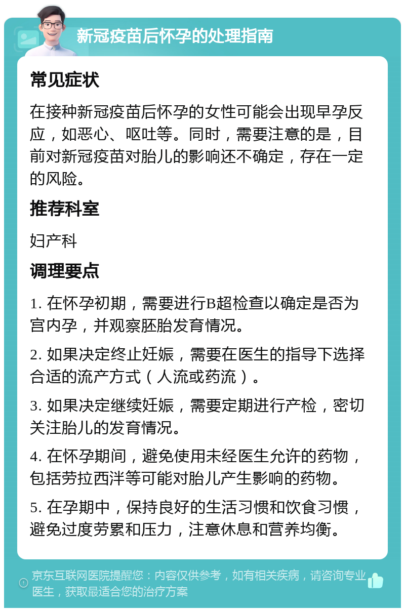 新冠疫苗后怀孕的处理指南 常见症状 在接种新冠疫苗后怀孕的女性可能会出现早孕反应，如恶心、呕吐等。同时，需要注意的是，目前对新冠疫苗对胎儿的影响还不确定，存在一定的风险。 推荐科室 妇产科 调理要点 1. 在怀孕初期，需要进行B超检查以确定是否为宫内孕，并观察胚胎发育情况。 2. 如果决定终止妊娠，需要在医生的指导下选择合适的流产方式（人流或药流）。 3. 如果决定继续妊娠，需要定期进行产检，密切关注胎儿的发育情况。 4. 在怀孕期间，避免使用未经医生允许的药物，包括劳拉西泮等可能对胎儿产生影响的药物。 5. 在孕期中，保持良好的生活习惯和饮食习惯，避免过度劳累和压力，注意休息和营养均衡。