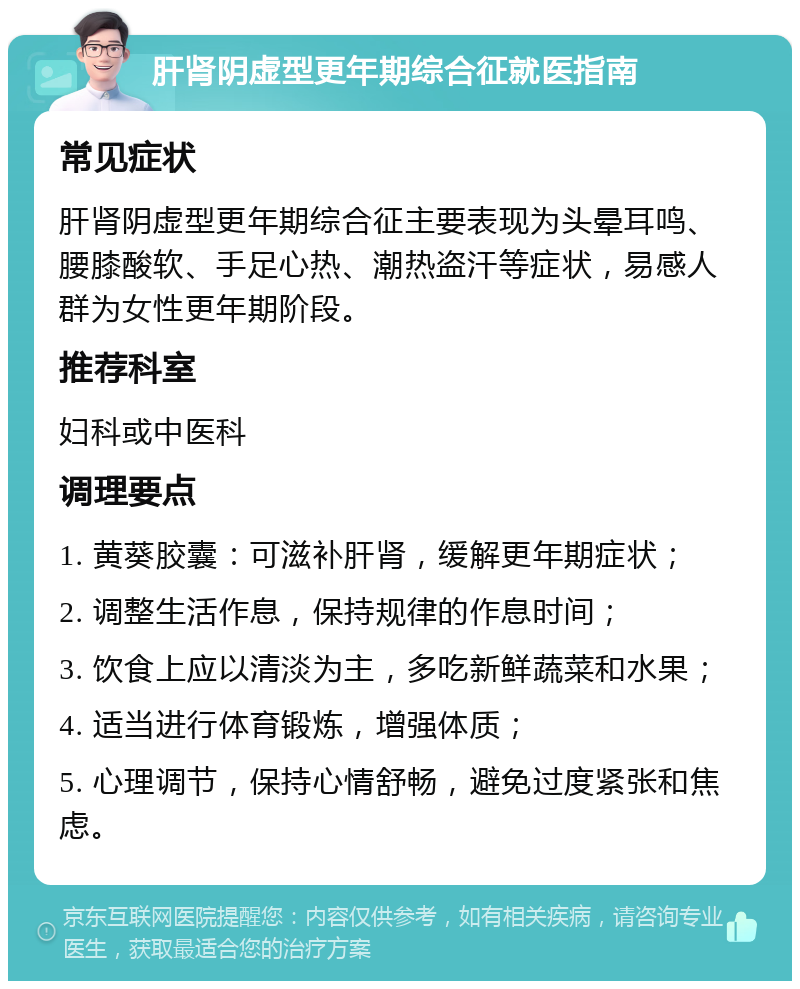 肝肾阴虚型更年期综合征就医指南 常见症状 肝肾阴虚型更年期综合征主要表现为头晕耳鸣、腰膝酸软、手足心热、潮热盗汗等症状，易感人群为女性更年期阶段。 推荐科室 妇科或中医科 调理要点 1. 黄葵胶囊：可滋补肝肾，缓解更年期症状； 2. 调整生活作息，保持规律的作息时间； 3. 饮食上应以清淡为主，多吃新鲜蔬菜和水果； 4. 适当进行体育锻炼，增强体质； 5. 心理调节，保持心情舒畅，避免过度紧张和焦虑。