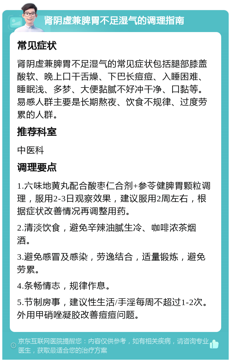 肾阴虚兼脾胃不足湿气的调理指南 常见症状 肾阴虚兼脾胃不足湿气的常见症状包括腿部膝盖酸软、晚上口干舌燥、下巴长痘痘、入睡困难、睡眠浅、多梦、大便黏腻不好冲干净、口黏等。易感人群主要是长期熬夜、饮食不规律、过度劳累的人群。 推荐科室 中医科 调理要点 1.六味地黄丸配合酸枣仁合剂+参苓健脾胃颗粒调理，服用2-3日观察效果，建议服用2周左右，根据症状改善情况再调整用药。 2.清淡饮食，避免辛辣油腻生冷、咖啡浓茶烟酒。 3.避免感冒及感染，劳逸结合，适量锻炼，避免劳累。 4.条畅情志，规律作息。 5.节制房事，建议性生活/手淫每周不超过1-2次。外用甲硝唑凝胶改善痘痘问题。