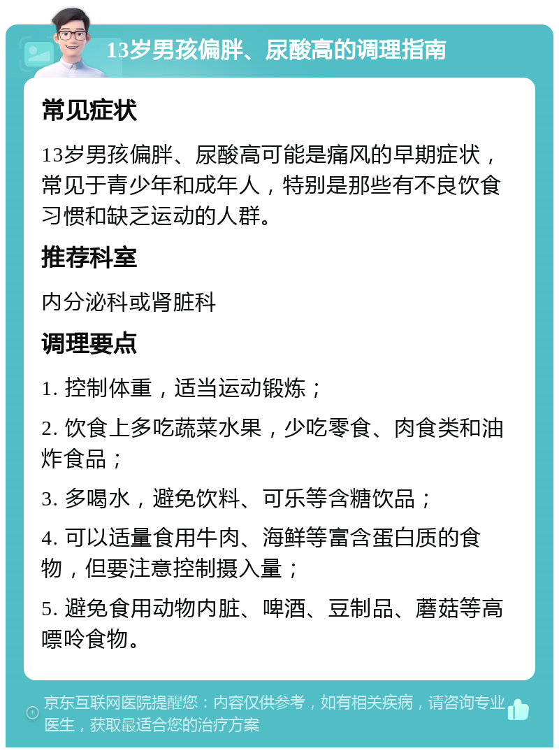 13岁男孩偏胖、尿酸高的调理指南 常见症状 13岁男孩偏胖、尿酸高可能是痛风的早期症状，常见于青少年和成年人，特别是那些有不良饮食习惯和缺乏运动的人群。 推荐科室 内分泌科或肾脏科 调理要点 1. 控制体重，适当运动锻炼； 2. 饮食上多吃蔬菜水果，少吃零食、肉食类和油炸食品； 3. 多喝水，避免饮料、可乐等含糖饮品； 4. 可以适量食用牛肉、海鲜等富含蛋白质的食物，但要注意控制摄入量； 5. 避免食用动物内脏、啤酒、豆制品、蘑菇等高嘌呤食物。