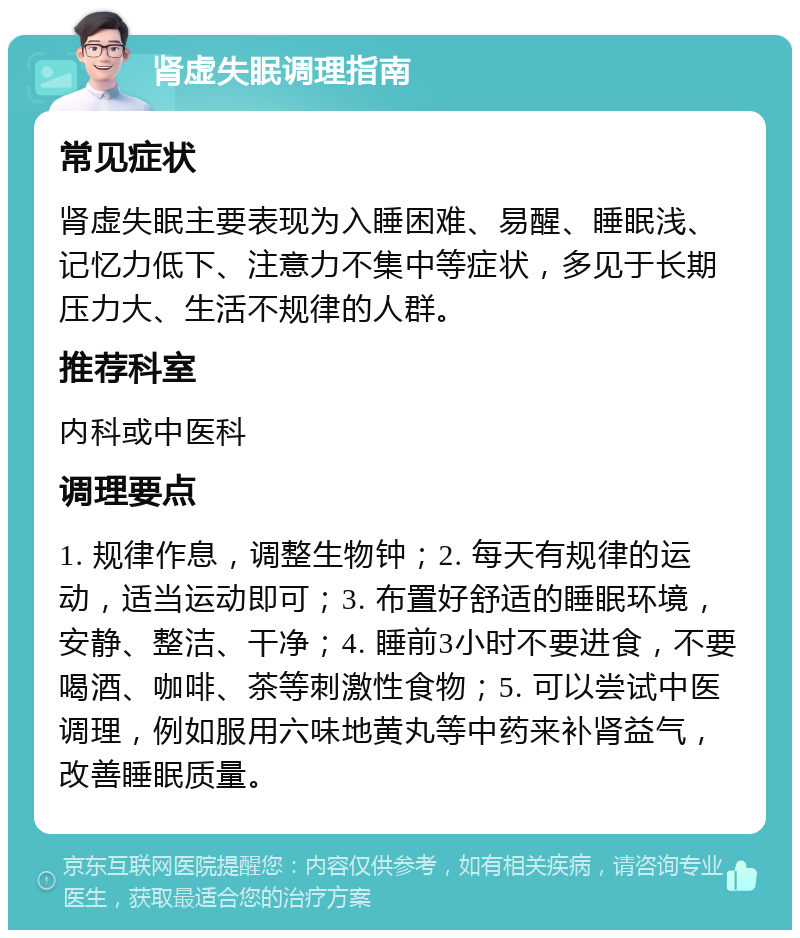 肾虚失眠调理指南 常见症状 肾虚失眠主要表现为入睡困难、易醒、睡眠浅、记忆力低下、注意力不集中等症状，多见于长期压力大、生活不规律的人群。 推荐科室 内科或中医科 调理要点 1. 规律作息，调整生物钟；2. 每天有规律的运动，适当运动即可；3. 布置好舒适的睡眠环境，安静、整洁、干净；4. 睡前3小时不要进食，不要喝酒、咖啡、茶等刺激性食物；5. 可以尝试中医调理，例如服用六味地黄丸等中药来补肾益气，改善睡眠质量。