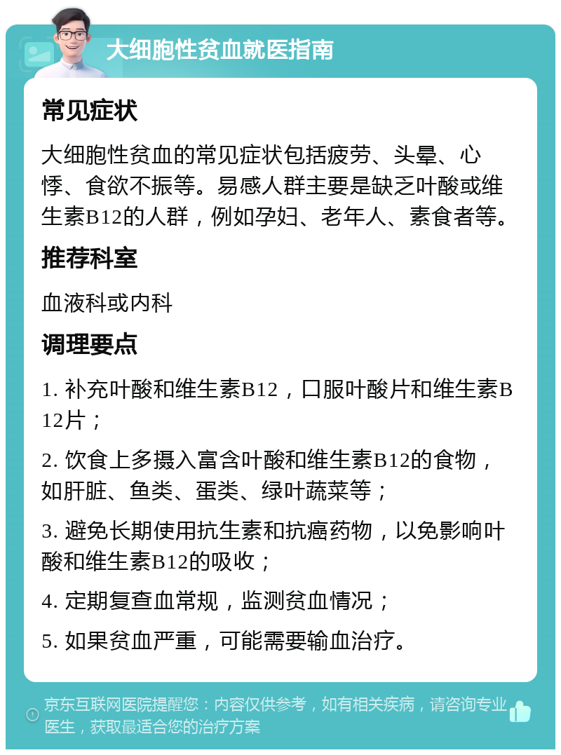 大细胞性贫血就医指南 常见症状 大细胞性贫血的常见症状包括疲劳、头晕、心悸、食欲不振等。易感人群主要是缺乏叶酸或维生素B12的人群，例如孕妇、老年人、素食者等。 推荐科室 血液科或内科 调理要点 1. 补充叶酸和维生素B12，口服叶酸片和维生素B12片； 2. 饮食上多摄入富含叶酸和维生素B12的食物，如肝脏、鱼类、蛋类、绿叶蔬菜等； 3. 避免长期使用抗生素和抗癌药物，以免影响叶酸和维生素B12的吸收； 4. 定期复查血常规，监测贫血情况； 5. 如果贫血严重，可能需要输血治疗。