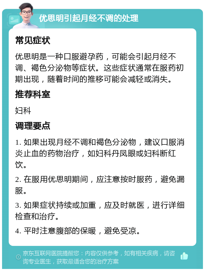 优思明引起月经不调的处理 常见症状 优思明是一种口服避孕药，可能会引起月经不调、褐色分泌物等症状。这些症状通常在服药初期出现，随着时间的推移可能会减轻或消失。 推荐科室 妇科 调理要点 1. 如果出现月经不调和褐色分泌物，建议口服消炎止血的药物治疗，如妇科丹凤眼或妇科断红饮。 2. 在服用优思明期间，应注意按时服药，避免漏服。 3. 如果症状持续或加重，应及时就医，进行详细检查和治疗。 4. 平时注意腹部的保暖，避免受凉。