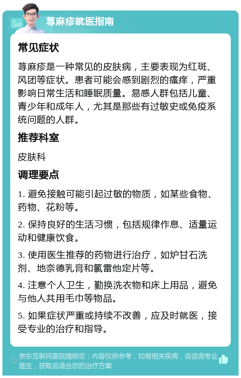 荨麻疹就医指南 常见症状 荨麻疹是一种常见的皮肤病，主要表现为红斑、风团等症状。患者可能会感到剧烈的瘙痒，严重影响日常生活和睡眠质量。易感人群包括儿童、青少年和成年人，尤其是那些有过敏史或免疫系统问题的人群。 推荐科室 皮肤科 调理要点 1. 避免接触可能引起过敏的物质，如某些食物、药物、花粉等。 2. 保持良好的生活习惯，包括规律作息、适量运动和健康饮食。 3. 使用医生推荐的药物进行治疗，如炉甘石洗剂、地奈德乳膏和氯雷他定片等。 4. 注意个人卫生，勤换洗衣物和床上用品，避免与他人共用毛巾等物品。 5. 如果症状严重或持续不改善，应及时就医，接受专业的治疗和指导。