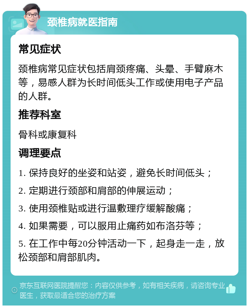 颈椎病就医指南 常见症状 颈椎病常见症状包括肩颈疼痛、头晕、手臂麻木等，易感人群为长时间低头工作或使用电子产品的人群。 推荐科室 骨科或康复科 调理要点 1. 保持良好的坐姿和站姿，避免长时间低头； 2. 定期进行颈部和肩部的伸展运动； 3. 使用颈椎贴或进行温敷理疗缓解酸痛； 4. 如果需要，可以服用止痛药如布洛芬等； 5. 在工作中每20分钟活动一下，起身走一走，放松颈部和肩部肌肉。