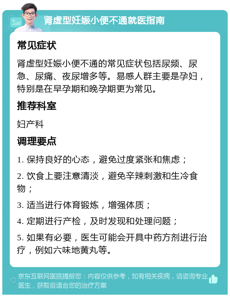 肾虚型妊娠小便不通就医指南 常见症状 肾虚型妊娠小便不通的常见症状包括尿频、尿急、尿痛、夜尿增多等。易感人群主要是孕妇，特别是在早孕期和晚孕期更为常见。 推荐科室 妇产科 调理要点 1. 保持良好的心态，避免过度紧张和焦虑； 2. 饮食上要注意清淡，避免辛辣刺激和生冷食物； 3. 适当进行体育锻炼，增强体质； 4. 定期进行产检，及时发现和处理问题； 5. 如果有必要，医生可能会开具中药方剂进行治疗，例如六味地黄丸等。