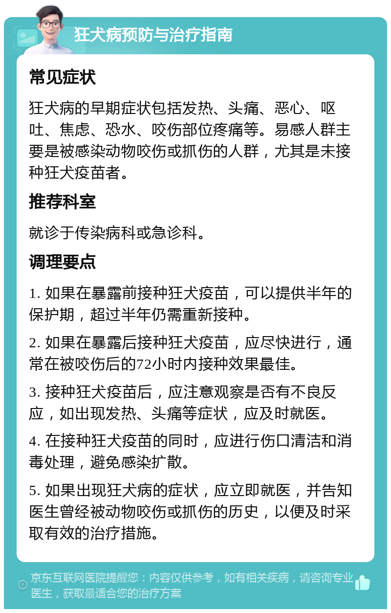 狂犬病预防与治疗指南 常见症状 狂犬病的早期症状包括发热、头痛、恶心、呕吐、焦虑、恐水、咬伤部位疼痛等。易感人群主要是被感染动物咬伤或抓伤的人群，尤其是未接种狂犬疫苗者。 推荐科室 就诊于传染病科或急诊科。 调理要点 1. 如果在暴露前接种狂犬疫苗，可以提供半年的保护期，超过半年仍需重新接种。 2. 如果在暴露后接种狂犬疫苗，应尽快进行，通常在被咬伤后的72小时内接种效果最佳。 3. 接种狂犬疫苗后，应注意观察是否有不良反应，如出现发热、头痛等症状，应及时就医。 4. 在接种狂犬疫苗的同时，应进行伤口清洁和消毒处理，避免感染扩散。 5. 如果出现狂犬病的症状，应立即就医，并告知医生曾经被动物咬伤或抓伤的历史，以便及时采取有效的治疗措施。