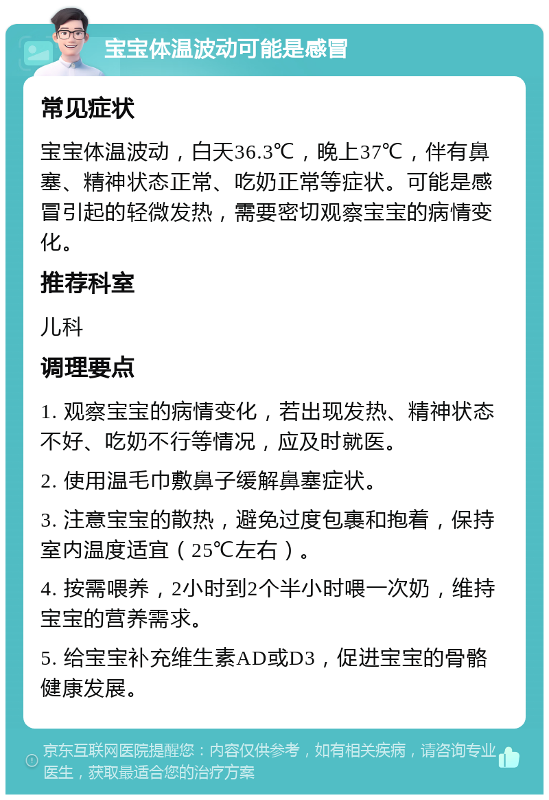 宝宝体温波动可能是感冒 常见症状 宝宝体温波动，白天36.3℃，晚上37℃，伴有鼻塞、精神状态正常、吃奶正常等症状。可能是感冒引起的轻微发热，需要密切观察宝宝的病情变化。 推荐科室 儿科 调理要点 1. 观察宝宝的病情变化，若出现发热、精神状态不好、吃奶不行等情况，应及时就医。 2. 使用温毛巾敷鼻子缓解鼻塞症状。 3. 注意宝宝的散热，避免过度包裹和抱着，保持室内温度适宜（25℃左右）。 4. 按需喂养，2小时到2个半小时喂一次奶，维持宝宝的营养需求。 5. 给宝宝补充维生素AD或D3，促进宝宝的骨骼健康发展。