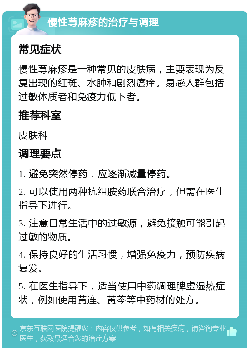 慢性荨麻疹的治疗与调理 常见症状 慢性荨麻疹是一种常见的皮肤病，主要表现为反复出现的红斑、水肿和剧烈瘙痒。易感人群包括过敏体质者和免疫力低下者。 推荐科室 皮肤科 调理要点 1. 避免突然停药，应逐渐减量停药。 2. 可以使用两种抗组胺药联合治疗，但需在医生指导下进行。 3. 注意日常生活中的过敏源，避免接触可能引起过敏的物质。 4. 保持良好的生活习惯，增强免疫力，预防疾病复发。 5. 在医生指导下，适当使用中药调理脾虚湿热症状，例如使用黄连、黄芩等中药材的处方。