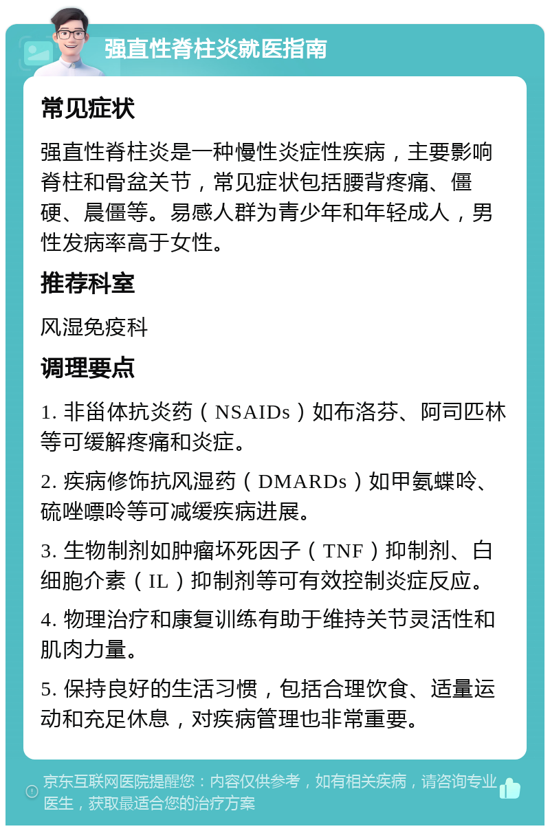 强直性脊柱炎就医指南 常见症状 强直性脊柱炎是一种慢性炎症性疾病，主要影响脊柱和骨盆关节，常见症状包括腰背疼痛、僵硬、晨僵等。易感人群为青少年和年轻成人，男性发病率高于女性。 推荐科室 风湿免疫科 调理要点 1. 非甾体抗炎药（NSAIDs）如布洛芬、阿司匹林等可缓解疼痛和炎症。 2. 疾病修饰抗风湿药（DMARDs）如甲氨蝶呤、硫唑嘌呤等可减缓疾病进展。 3. 生物制剂如肿瘤坏死因子（TNF）抑制剂、白细胞介素（IL）抑制剂等可有效控制炎症反应。 4. 物理治疗和康复训练有助于维持关节灵活性和肌肉力量。 5. 保持良好的生活习惯，包括合理饮食、适量运动和充足休息，对疾病管理也非常重要。