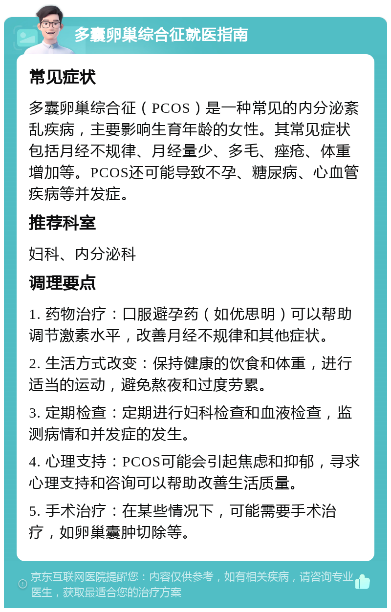 多囊卵巢综合征就医指南 常见症状 多囊卵巢综合征（PCOS）是一种常见的内分泌紊乱疾病，主要影响生育年龄的女性。其常见症状包括月经不规律、月经量少、多毛、痤疮、体重增加等。PCOS还可能导致不孕、糖尿病、心血管疾病等并发症。 推荐科室 妇科、内分泌科 调理要点 1. 药物治疗：口服避孕药（如优思明）可以帮助调节激素水平，改善月经不规律和其他症状。 2. 生活方式改变：保持健康的饮食和体重，进行适当的运动，避免熬夜和过度劳累。 3. 定期检查：定期进行妇科检查和血液检查，监测病情和并发症的发生。 4. 心理支持：PCOS可能会引起焦虑和抑郁，寻求心理支持和咨询可以帮助改善生活质量。 5. 手术治疗：在某些情况下，可能需要手术治疗，如卵巢囊肿切除等。