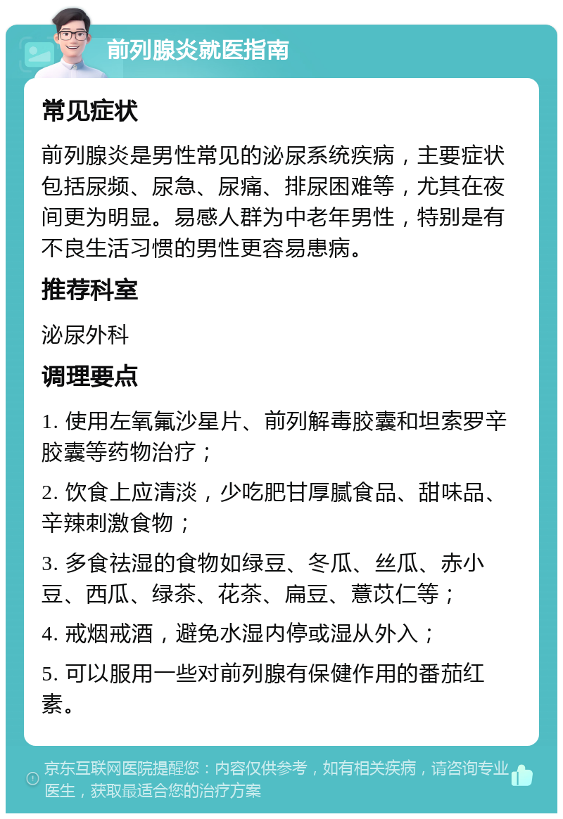 前列腺炎就医指南 常见症状 前列腺炎是男性常见的泌尿系统疾病，主要症状包括尿频、尿急、尿痛、排尿困难等，尤其在夜间更为明显。易感人群为中老年男性，特别是有不良生活习惯的男性更容易患病。 推荐科室 泌尿外科 调理要点 1. 使用左氧氟沙星片、前列解毒胶囊和坦索罗辛胶囊等药物治疗； 2. 饮食上应清淡，少吃肥甘厚腻食品、甜味品、辛辣刺激食物； 3. 多食祛湿的食物如绿豆、冬瓜、丝瓜、赤小豆、西瓜、绿茶、花茶、扁豆、薏苡仁等； 4. 戒烟戒酒，避免水湿内停或湿从外入； 5. 可以服用一些对前列腺有保健作用的番茄红素。