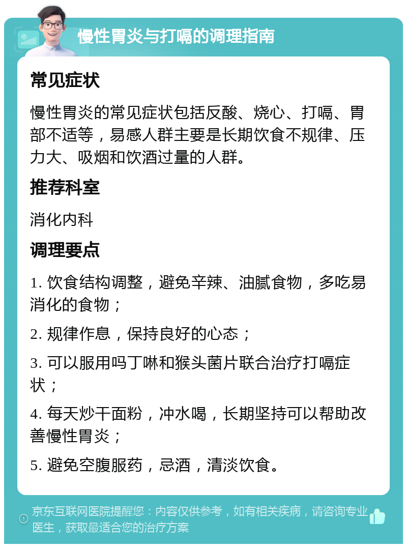 慢性胃炎与打嗝的调理指南 常见症状 慢性胃炎的常见症状包括反酸、烧心、打嗝、胃部不适等，易感人群主要是长期饮食不规律、压力大、吸烟和饮酒过量的人群。 推荐科室 消化内科 调理要点 1. 饮食结构调整，避免辛辣、油腻食物，多吃易消化的食物； 2. 规律作息，保持良好的心态； 3. 可以服用吗丁啉和猴头菌片联合治疗打嗝症状； 4. 每天炒干面粉，冲水喝，长期坚持可以帮助改善慢性胃炎； 5. 避免空腹服药，忌酒，清淡饮食。