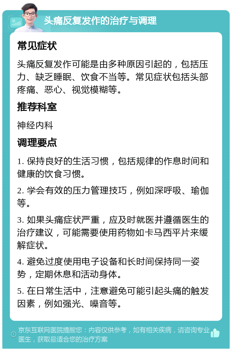 头痛反复发作的治疗与调理 常见症状 头痛反复发作可能是由多种原因引起的，包括压力、缺乏睡眠、饮食不当等。常见症状包括头部疼痛、恶心、视觉模糊等。 推荐科室 神经内科 调理要点 1. 保持良好的生活习惯，包括规律的作息时间和健康的饮食习惯。 2. 学会有效的压力管理技巧，例如深呼吸、瑜伽等。 3. 如果头痛症状严重，应及时就医并遵循医生的治疗建议，可能需要使用药物如卡马西平片来缓解症状。 4. 避免过度使用电子设备和长时间保持同一姿势，定期休息和活动身体。 5. 在日常生活中，注意避免可能引起头痛的触发因素，例如强光、噪音等。