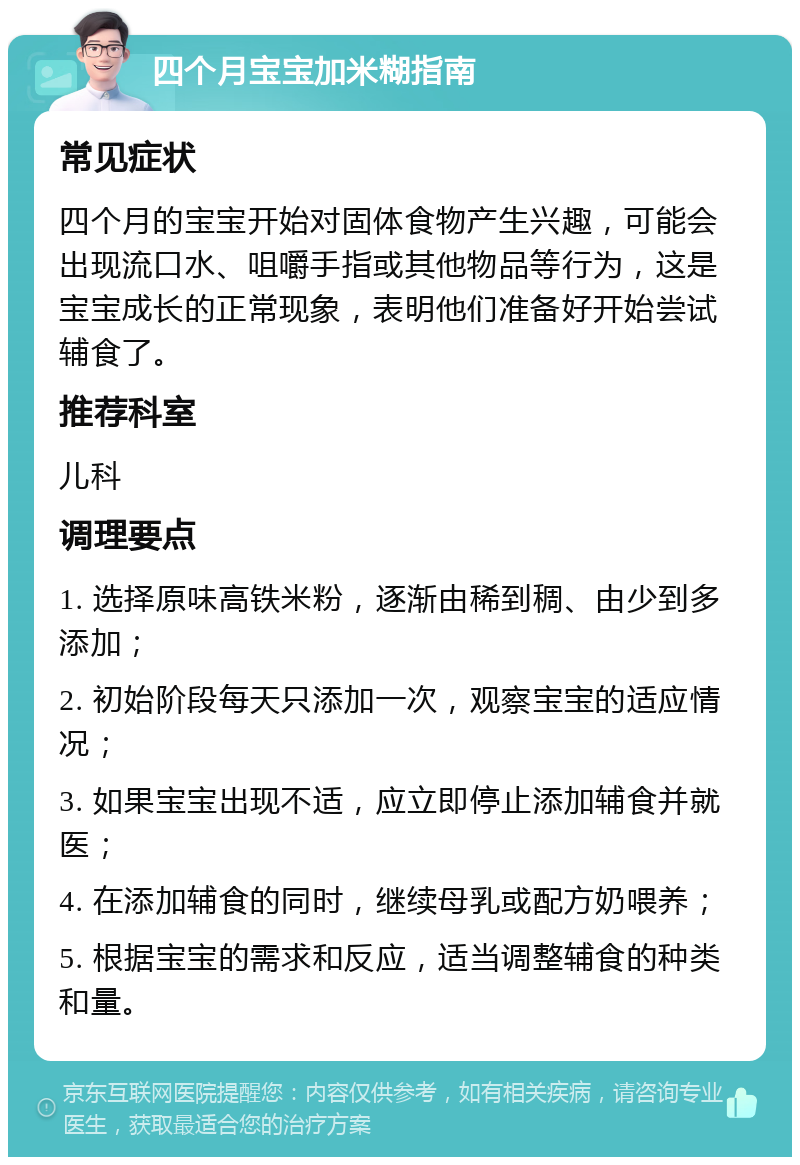 四个月宝宝加米糊指南 常见症状 四个月的宝宝开始对固体食物产生兴趣，可能会出现流口水、咀嚼手指或其他物品等行为，这是宝宝成长的正常现象，表明他们准备好开始尝试辅食了。 推荐科室 儿科 调理要点 1. 选择原味高铁米粉，逐渐由稀到稠、由少到多添加； 2. 初始阶段每天只添加一次，观察宝宝的适应情况； 3. 如果宝宝出现不适，应立即停止添加辅食并就医； 4. 在添加辅食的同时，继续母乳或配方奶喂养； 5. 根据宝宝的需求和反应，适当调整辅食的种类和量。