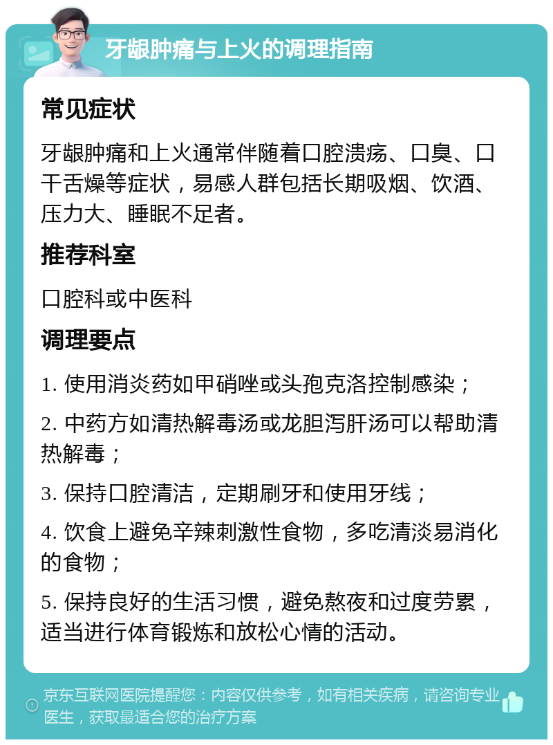 牙龈肿痛与上火的调理指南 常见症状 牙龈肿痛和上火通常伴随着口腔溃疡、口臭、口干舌燥等症状，易感人群包括长期吸烟、饮酒、压力大、睡眠不足者。 推荐科室 口腔科或中医科 调理要点 1. 使用消炎药如甲硝唑或头孢克洛控制感染； 2. 中药方如清热解毒汤或龙胆泻肝汤可以帮助清热解毒； 3. 保持口腔清洁，定期刷牙和使用牙线； 4. 饮食上避免辛辣刺激性食物，多吃清淡易消化的食物； 5. 保持良好的生活习惯，避免熬夜和过度劳累，适当进行体育锻炼和放松心情的活动。