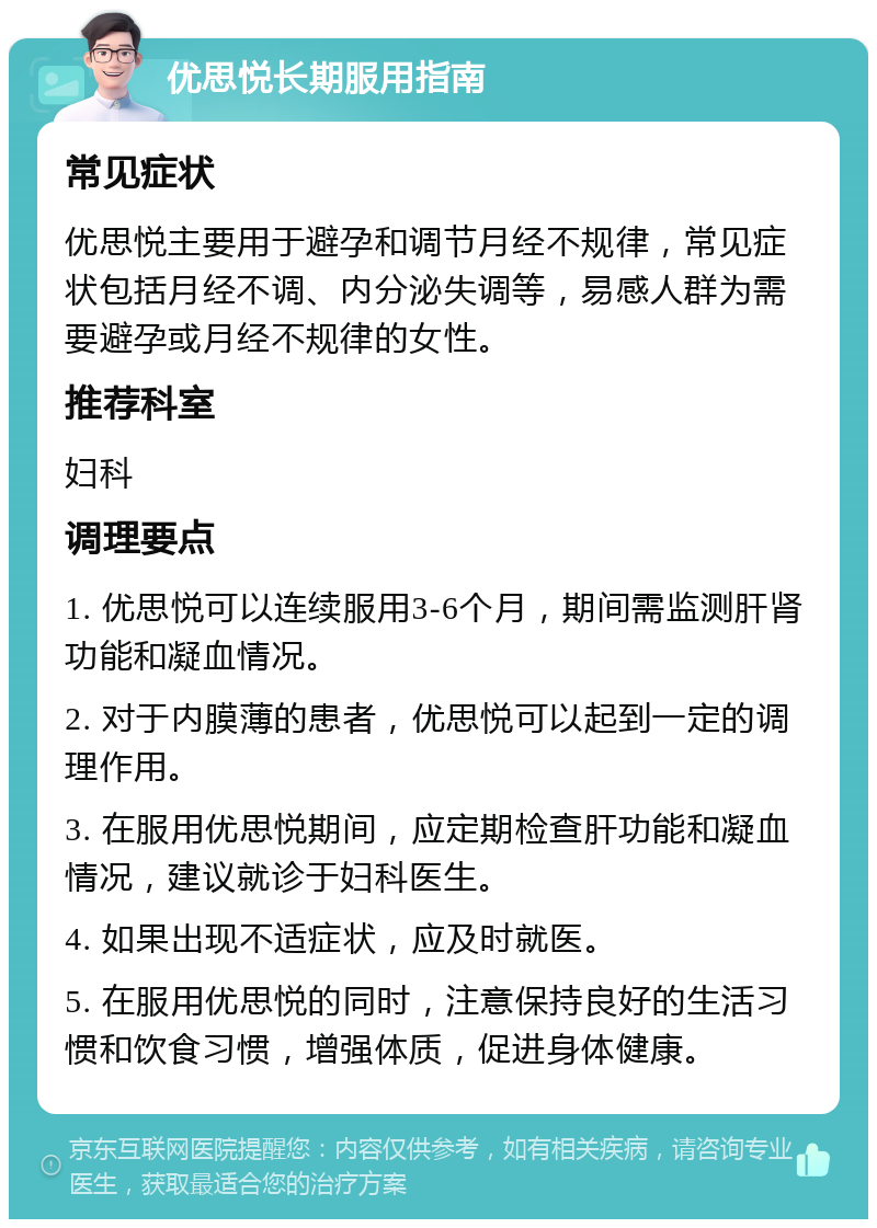 优思悦长期服用指南 常见症状 优思悦主要用于避孕和调节月经不规律，常见症状包括月经不调、内分泌失调等，易感人群为需要避孕或月经不规律的女性。 推荐科室 妇科 调理要点 1. 优思悦可以连续服用3-6个月，期间需监测肝肾功能和凝血情况。 2. 对于内膜薄的患者，优思悦可以起到一定的调理作用。 3. 在服用优思悦期间，应定期检查肝功能和凝血情况，建议就诊于妇科医生。 4. 如果出现不适症状，应及时就医。 5. 在服用优思悦的同时，注意保持良好的生活习惯和饮食习惯，增强体质，促进身体健康。