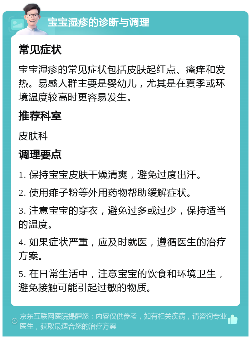 宝宝湿疹的诊断与调理 常见症状 宝宝湿疹的常见症状包括皮肤起红点、瘙痒和发热。易感人群主要是婴幼儿，尤其是在夏季或环境温度较高时更容易发生。 推荐科室 皮肤科 调理要点 1. 保持宝宝皮肤干燥清爽，避免过度出汗。 2. 使用痱子粉等外用药物帮助缓解症状。 3. 注意宝宝的穿衣，避免过多或过少，保持适当的温度。 4. 如果症状严重，应及时就医，遵循医生的治疗方案。 5. 在日常生活中，注意宝宝的饮食和环境卫生，避免接触可能引起过敏的物质。