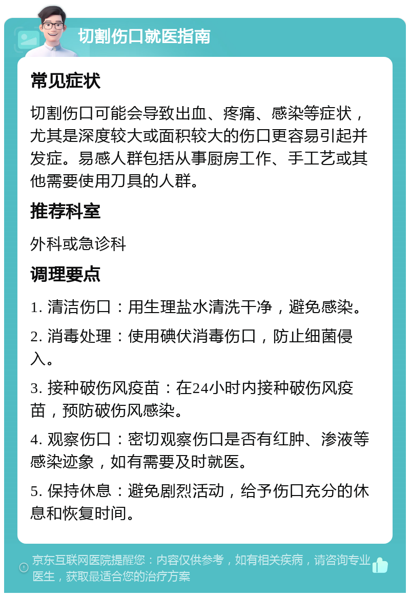 切割伤口就医指南 常见症状 切割伤口可能会导致出血、疼痛、感染等症状，尤其是深度较大或面积较大的伤口更容易引起并发症。易感人群包括从事厨房工作、手工艺或其他需要使用刀具的人群。 推荐科室 外科或急诊科 调理要点 1. 清洁伤口：用生理盐水清洗干净，避免感染。 2. 消毒处理：使用碘伏消毒伤口，防止细菌侵入。 3. 接种破伤风疫苗：在24小时内接种破伤风疫苗，预防破伤风感染。 4. 观察伤口：密切观察伤口是否有红肿、渗液等感染迹象，如有需要及时就医。 5. 保持休息：避免剧烈活动，给予伤口充分的休息和恢复时间。