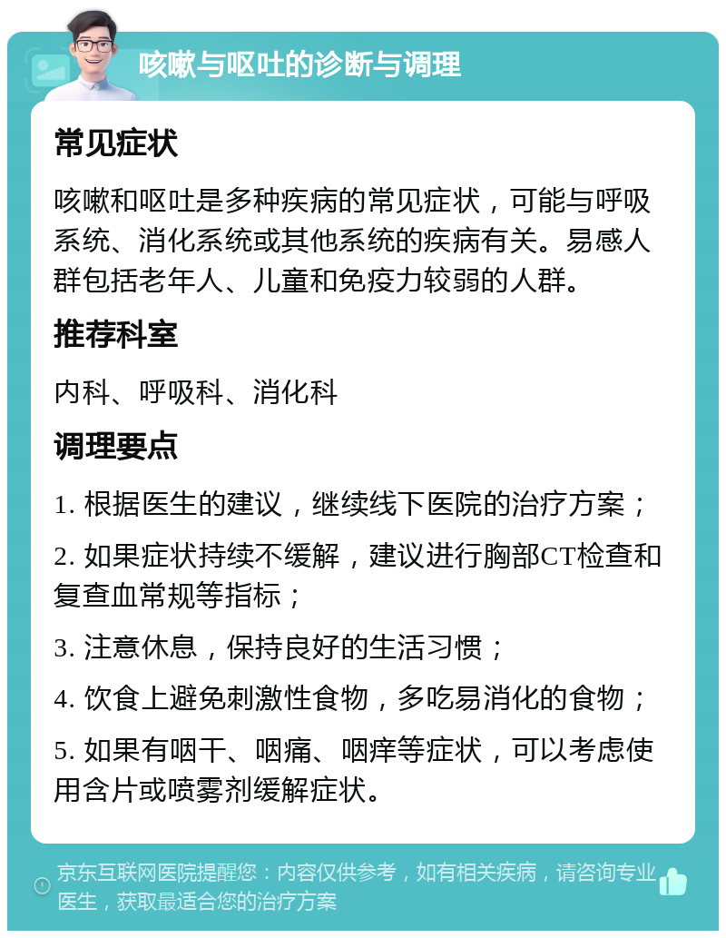 咳嗽与呕吐的诊断与调理 常见症状 咳嗽和呕吐是多种疾病的常见症状，可能与呼吸系统、消化系统或其他系统的疾病有关。易感人群包括老年人、儿童和免疫力较弱的人群。 推荐科室 内科、呼吸科、消化科 调理要点 1. 根据医生的建议，继续线下医院的治疗方案； 2. 如果症状持续不缓解，建议进行胸部CT检查和复查血常规等指标； 3. 注意休息，保持良好的生活习惯； 4. 饮食上避免刺激性食物，多吃易消化的食物； 5. 如果有咽干、咽痛、咽痒等症状，可以考虑使用含片或喷雾剂缓解症状。