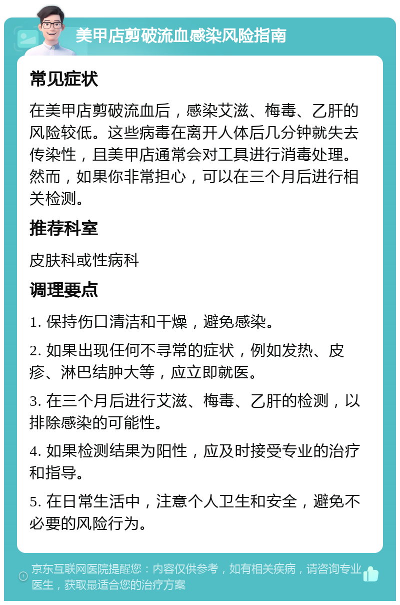 美甲店剪破流血感染风险指南 常见症状 在美甲店剪破流血后，感染艾滋、梅毒、乙肝的风险较低。这些病毒在离开人体后几分钟就失去传染性，且美甲店通常会对工具进行消毒处理。然而，如果你非常担心，可以在三个月后进行相关检测。 推荐科室 皮肤科或性病科 调理要点 1. 保持伤口清洁和干燥，避免感染。 2. 如果出现任何不寻常的症状，例如发热、皮疹、淋巴结肿大等，应立即就医。 3. 在三个月后进行艾滋、梅毒、乙肝的检测，以排除感染的可能性。 4. 如果检测结果为阳性，应及时接受专业的治疗和指导。 5. 在日常生活中，注意个人卫生和安全，避免不必要的风险行为。