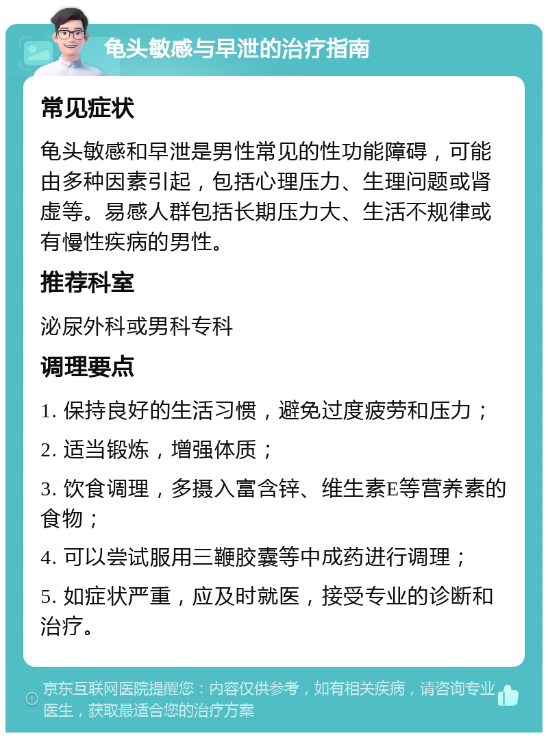 龟头敏感与早泄的治疗指南 常见症状 龟头敏感和早泄是男性常见的性功能障碍，可能由多种因素引起，包括心理压力、生理问题或肾虚等。易感人群包括长期压力大、生活不规律或有慢性疾病的男性。 推荐科室 泌尿外科或男科专科 调理要点 1. 保持良好的生活习惯，避免过度疲劳和压力； 2. 适当锻炼，增强体质； 3. 饮食调理，多摄入富含锌、维生素E等营养素的食物； 4. 可以尝试服用三鞭胶囊等中成药进行调理； 5. 如症状严重，应及时就医，接受专业的诊断和治疗。