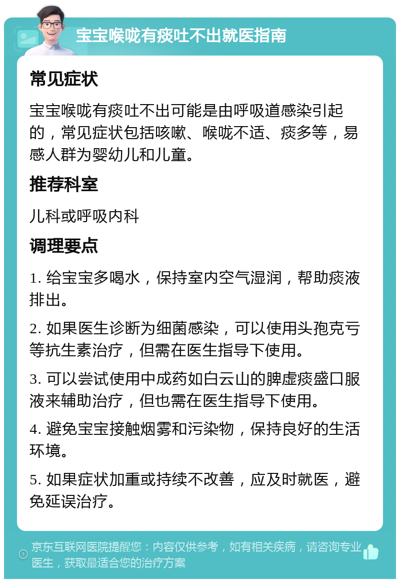 宝宝喉咙有痰吐不出就医指南 常见症状 宝宝喉咙有痰吐不出可能是由呼吸道感染引起的，常见症状包括咳嗽、喉咙不适、痰多等，易感人群为婴幼儿和儿童。 推荐科室 儿科或呼吸内科 调理要点 1. 给宝宝多喝水，保持室内空气湿润，帮助痰液排出。 2. 如果医生诊断为细菌感染，可以使用头孢克亏等抗生素治疗，但需在医生指导下使用。 3. 可以尝试使用中成药如白云山的脾虚痰盛口服液来辅助治疗，但也需在医生指导下使用。 4. 避免宝宝接触烟雾和污染物，保持良好的生活环境。 5. 如果症状加重或持续不改善，应及时就医，避免延误治疗。