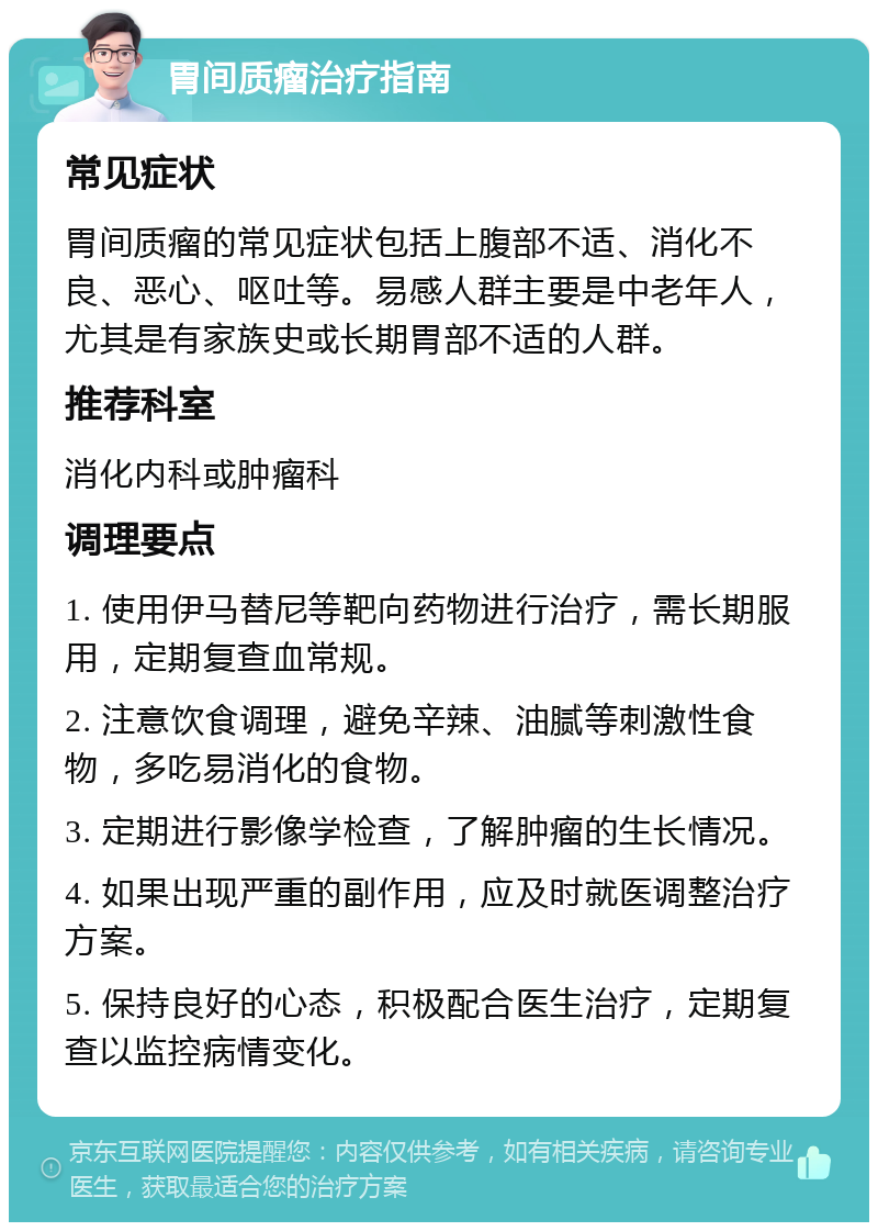 胃间质瘤治疗指南 常见症状 胃间质瘤的常见症状包括上腹部不适、消化不良、恶心、呕吐等。易感人群主要是中老年人，尤其是有家族史或长期胃部不适的人群。 推荐科室 消化内科或肿瘤科 调理要点 1. 使用伊马替尼等靶向药物进行治疗，需长期服用，定期复查血常规。 2. 注意饮食调理，避免辛辣、油腻等刺激性食物，多吃易消化的食物。 3. 定期进行影像学检查，了解肿瘤的生长情况。 4. 如果出现严重的副作用，应及时就医调整治疗方案。 5. 保持良好的心态，积极配合医生治疗，定期复查以监控病情变化。