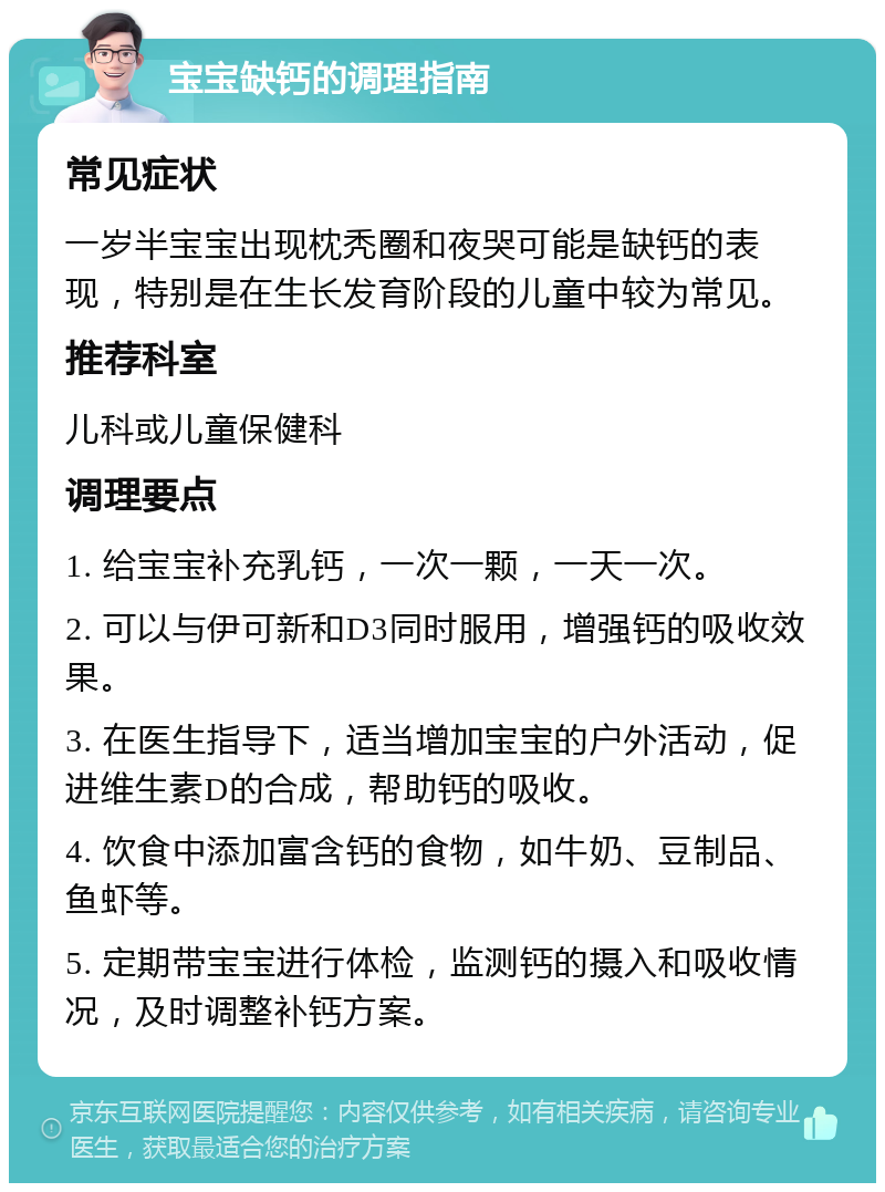 宝宝缺钙的调理指南 常见症状 一岁半宝宝出现枕秃圈和夜哭可能是缺钙的表现，特别是在生长发育阶段的儿童中较为常见。 推荐科室 儿科或儿童保健科 调理要点 1. 给宝宝补充乳钙，一次一颗，一天一次。 2. 可以与伊可新和D3同时服用，增强钙的吸收效果。 3. 在医生指导下，适当增加宝宝的户外活动，促进维生素D的合成，帮助钙的吸收。 4. 饮食中添加富含钙的食物，如牛奶、豆制品、鱼虾等。 5. 定期带宝宝进行体检，监测钙的摄入和吸收情况，及时调整补钙方案。