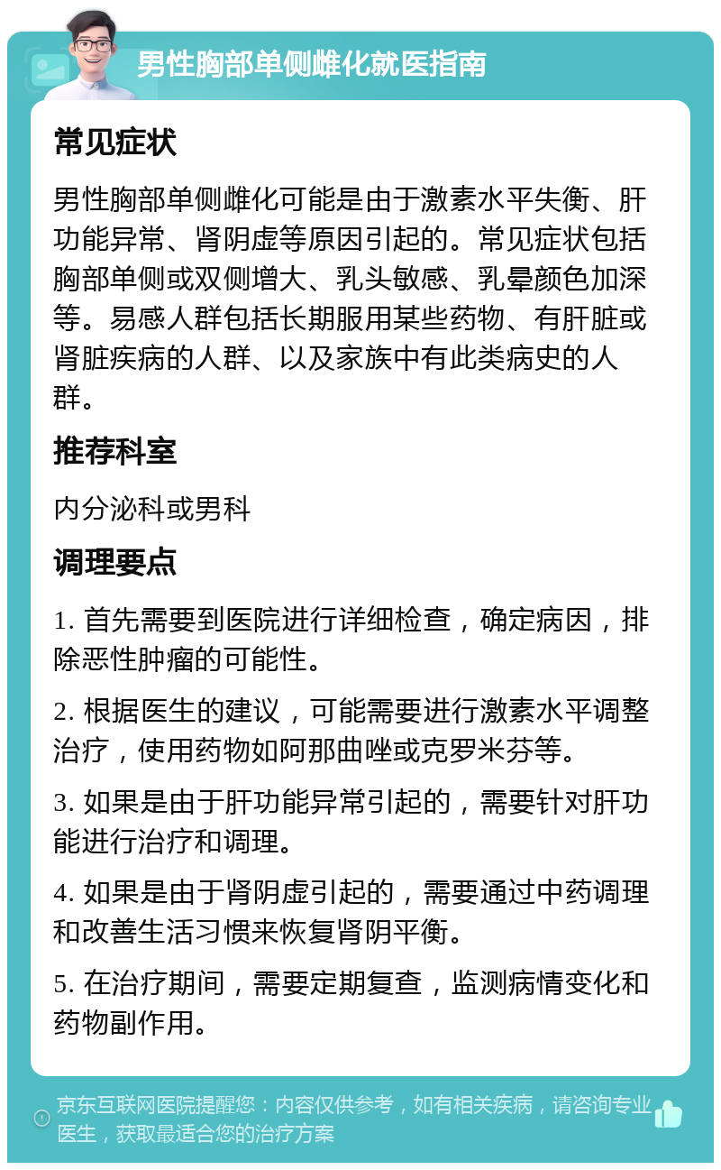 男性胸部单侧雌化就医指南 常见症状 男性胸部单侧雌化可能是由于激素水平失衡、肝功能异常、肾阴虚等原因引起的。常见症状包括胸部单侧或双侧增大、乳头敏感、乳晕颜色加深等。易感人群包括长期服用某些药物、有肝脏或肾脏疾病的人群、以及家族中有此类病史的人群。 推荐科室 内分泌科或男科 调理要点 1. 首先需要到医院进行详细检查，确定病因，排除恶性肿瘤的可能性。 2. 根据医生的建议，可能需要进行激素水平调整治疗，使用药物如阿那曲唑或克罗米芬等。 3. 如果是由于肝功能异常引起的，需要针对肝功能进行治疗和调理。 4. 如果是由于肾阴虚引起的，需要通过中药调理和改善生活习惯来恢复肾阴平衡。 5. 在治疗期间，需要定期复查，监测病情变化和药物副作用。