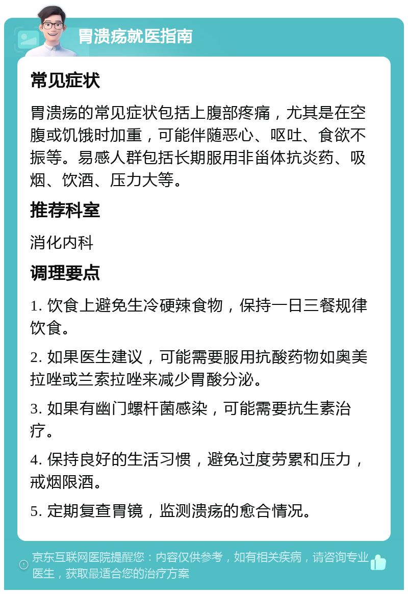 胃溃疡就医指南 常见症状 胃溃疡的常见症状包括上腹部疼痛，尤其是在空腹或饥饿时加重，可能伴随恶心、呕吐、食欲不振等。易感人群包括长期服用非甾体抗炎药、吸烟、饮酒、压力大等。 推荐科室 消化内科 调理要点 1. 饮食上避免生冷硬辣食物，保持一日三餐规律饮食。 2. 如果医生建议，可能需要服用抗酸药物如奥美拉唑或兰索拉唑来减少胃酸分泌。 3. 如果有幽门螺杆菌感染，可能需要抗生素治疗。 4. 保持良好的生活习惯，避免过度劳累和压力，戒烟限酒。 5. 定期复查胃镜，监测溃疡的愈合情况。