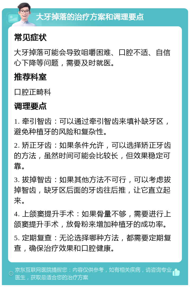 大牙掉落的治疗方案和调理要点 常见症状 大牙掉落可能会导致咀嚼困难、口腔不适、自信心下降等问题，需要及时就医。 推荐科室 口腔正畸科 调理要点 1. 牵引智齿：可以通过牵引智齿来填补缺牙区，避免种植牙的风险和复杂性。 2. 矫正牙齿：如果条件允许，可以选择矫正牙齿的方法，虽然时间可能会比较长，但效果稳定可靠。 3. 拔掉智齿：如果其他方法不可行，可以考虑拔掉智齿，缺牙区后面的牙齿往后推，让它直立起来。 4. 上颌窦提升手术：如果骨量不够，需要进行上颌窦提升手术，放骨粉来增加种植牙的成功率。 5. 定期复查：无论选择哪种方法，都需要定期复查，确保治疗效果和口腔健康。