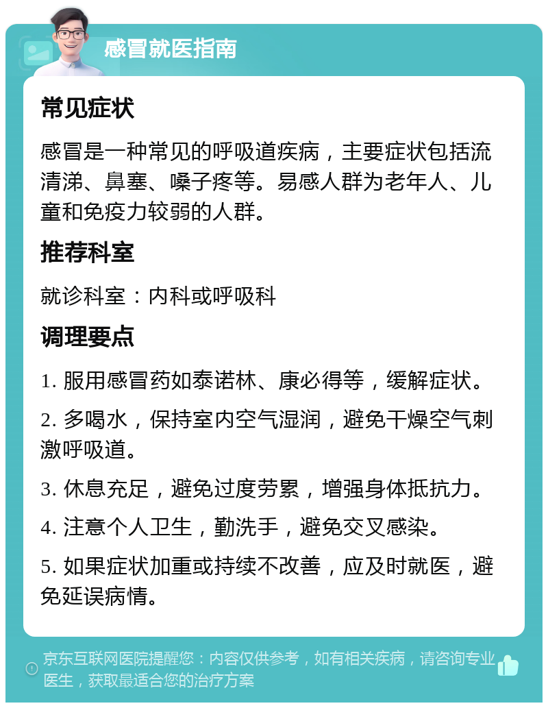 感冒就医指南 常见症状 感冒是一种常见的呼吸道疾病，主要症状包括流清涕、鼻塞、嗓子疼等。易感人群为老年人、儿童和免疫力较弱的人群。 推荐科室 就诊科室：内科或呼吸科 调理要点 1. 服用感冒药如泰诺林、康必得等，缓解症状。 2. 多喝水，保持室内空气湿润，避免干燥空气刺激呼吸道。 3. 休息充足，避免过度劳累，增强身体抵抗力。 4. 注意个人卫生，勤洗手，避免交叉感染。 5. 如果症状加重或持续不改善，应及时就医，避免延误病情。