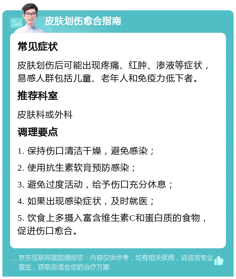 皮肤划伤愈合指南 常见症状 皮肤划伤后可能出现疼痛、红肿、渗液等症状，易感人群包括儿童、老年人和免疫力低下者。 推荐科室 皮肤科或外科 调理要点 1. 保持伤口清洁干燥，避免感染； 2. 使用抗生素软膏预防感染； 3. 避免过度活动，给予伤口充分休息； 4. 如果出现感染症状，及时就医； 5. 饮食上多摄入富含维生素C和蛋白质的食物，促进伤口愈合。