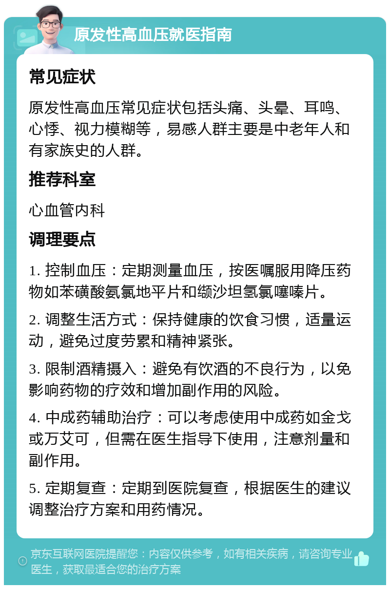 原发性高血压就医指南 常见症状 原发性高血压常见症状包括头痛、头晕、耳鸣、心悸、视力模糊等，易感人群主要是中老年人和有家族史的人群。 推荐科室 心血管内科 调理要点 1. 控制血压：定期测量血压，按医嘱服用降压药物如苯磺酸氨氯地平片和缬沙坦氢氯噻嗪片。 2. 调整生活方式：保持健康的饮食习惯，适量运动，避免过度劳累和精神紧张。 3. 限制酒精摄入：避免有饮酒的不良行为，以免影响药物的疗效和增加副作用的风险。 4. 中成药辅助治疗：可以考虑使用中成药如金戈或万艾可，但需在医生指导下使用，注意剂量和副作用。 5. 定期复查：定期到医院复查，根据医生的建议调整治疗方案和用药情况。