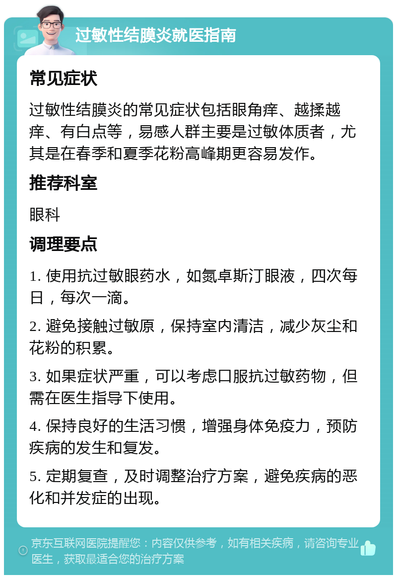 过敏性结膜炎就医指南 常见症状 过敏性结膜炎的常见症状包括眼角痒、越揉越痒、有白点等，易感人群主要是过敏体质者，尤其是在春季和夏季花粉高峰期更容易发作。 推荐科室 眼科 调理要点 1. 使用抗过敏眼药水，如氮卓斯汀眼液，四次每日，每次一滴。 2. 避免接触过敏原，保持室内清洁，减少灰尘和花粉的积累。 3. 如果症状严重，可以考虑口服抗过敏药物，但需在医生指导下使用。 4. 保持良好的生活习惯，增强身体免疫力，预防疾病的发生和复发。 5. 定期复查，及时调整治疗方案，避免疾病的恶化和并发症的出现。