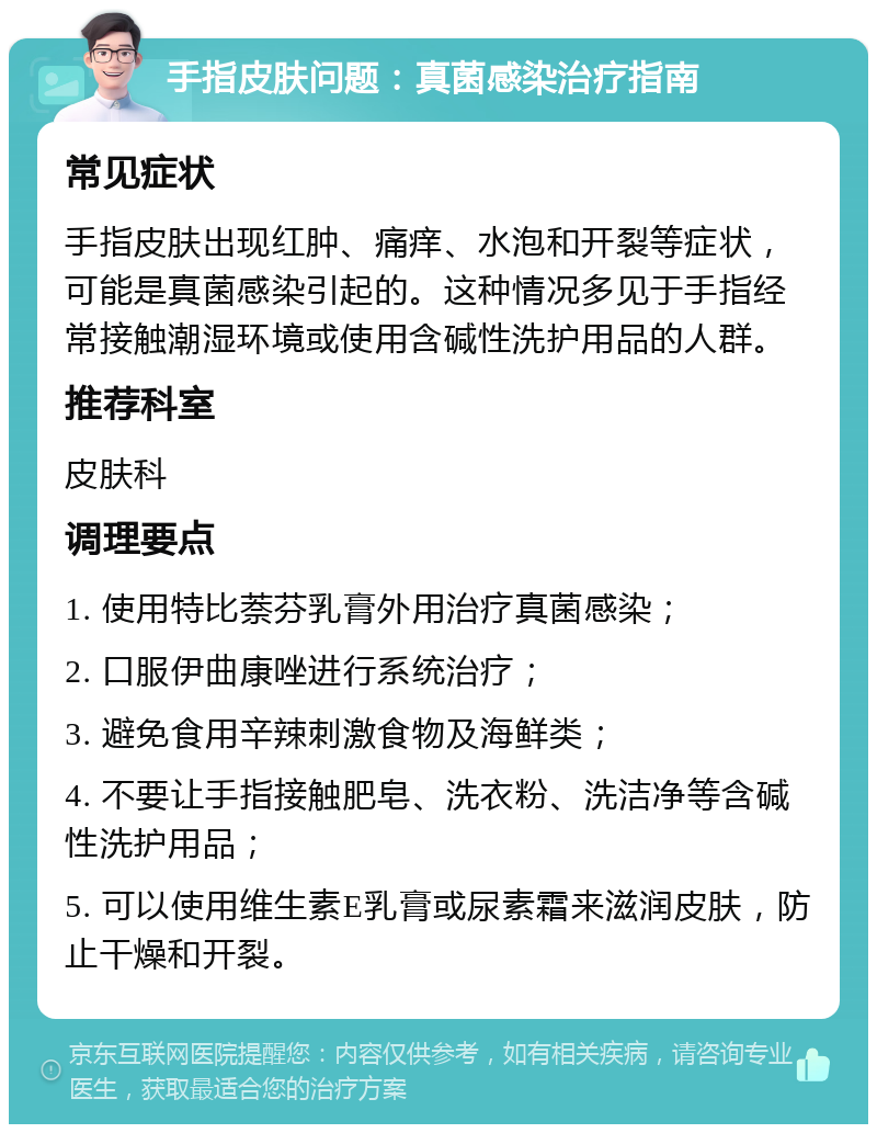 手指皮肤问题：真菌感染治疗指南 常见症状 手指皮肤出现红肿、痛痒、水泡和开裂等症状，可能是真菌感染引起的。这种情况多见于手指经常接触潮湿环境或使用含碱性洗护用品的人群。 推荐科室 皮肤科 调理要点 1. 使用特比萘芬乳膏外用治疗真菌感染； 2. 口服伊曲康唑进行系统治疗； 3. 避免食用辛辣刺激食物及海鲜类； 4. 不要让手指接触肥皂、洗衣粉、洗洁净等含碱性洗护用品； 5. 可以使用维生素E乳膏或尿素霜来滋润皮肤，防止干燥和开裂。