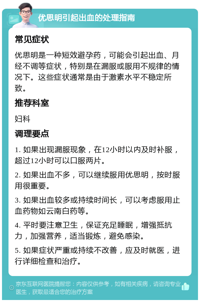 优思明引起出血的处理指南 常见症状 优思明是一种短效避孕药，可能会引起出血、月经不调等症状，特别是在漏服或服用不规律的情况下。这些症状通常是由于激素水平不稳定所致。 推荐科室 妇科 调理要点 1. 如果出现漏服现象，在12小时以内及时补服，超过12小时可以口服两片。 2. 如果出血不多，可以继续服用优思明，按时服用很重要。 3. 如果出血较多或持续时间长，可以考虑服用止血药物如云南白药等。 4. 平时要注意卫生，保证充足睡眠，增强抵抗力，加强营养，适当锻炼，避免感染。 5. 如果症状严重或持续不改善，应及时就医，进行详细检查和治疗。