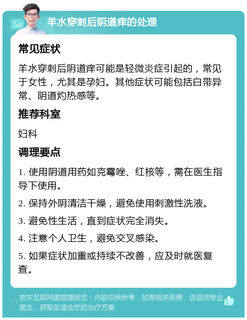 羊水穿刺后阴道痒的处理 常见症状 羊水穿刺后阴道痒可能是轻微炎症引起的，常见于女性，尤其是孕妇。其他症状可能包括白带异常、阴道灼热感等。 推荐科室 妇科 调理要点 1. 使用阴道用药如克霉唑、红核等，需在医生指导下使用。 2. 保持外阴清洁干燥，避免使用刺激性洗液。 3. 避免性生活，直到症状完全消失。 4. 注意个人卫生，避免交叉感染。 5. 如果症状加重或持续不改善，应及时就医复查。