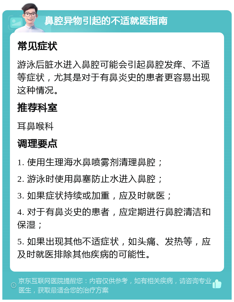 鼻腔异物引起的不适就医指南 常见症状 游泳后脏水进入鼻腔可能会引起鼻腔发痒、不适等症状，尤其是对于有鼻炎史的患者更容易出现这种情况。 推荐科室 耳鼻喉科 调理要点 1. 使用生理海水鼻喷雾剂清理鼻腔； 2. 游泳时使用鼻塞防止水进入鼻腔； 3. 如果症状持续或加重，应及时就医； 4. 对于有鼻炎史的患者，应定期进行鼻腔清洁和保湿； 5. 如果出现其他不适症状，如头痛、发热等，应及时就医排除其他疾病的可能性。