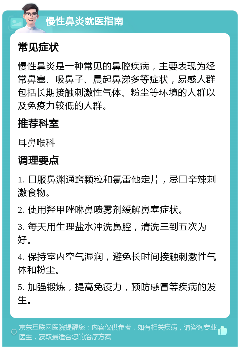 慢性鼻炎就医指南 常见症状 慢性鼻炎是一种常见的鼻腔疾病，主要表现为经常鼻塞、吸鼻子、晨起鼻涕多等症状，易感人群包括长期接触刺激性气体、粉尘等环境的人群以及免疫力较低的人群。 推荐科室 耳鼻喉科 调理要点 1. 口服鼻渊通窍颗粒和氯雷他定片，忌口辛辣刺激食物。 2. 使用羟甲唑啉鼻喷雾剂缓解鼻塞症状。 3. 每天用生理盐水冲洗鼻腔，清洗三到五次为好。 4. 保持室内空气湿润，避免长时间接触刺激性气体和粉尘。 5. 加强锻炼，提高免疫力，预防感冒等疾病的发生。