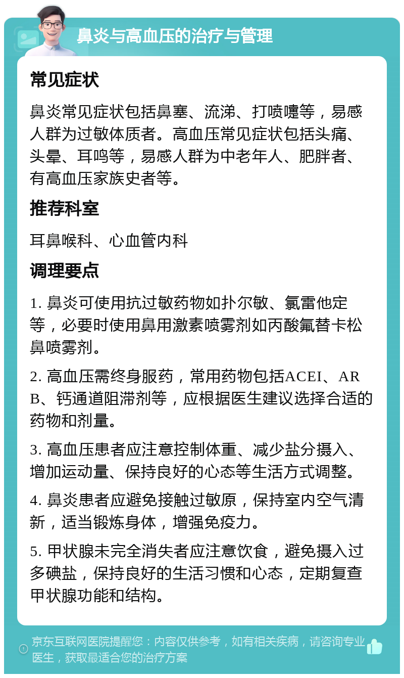 鼻炎与高血压的治疗与管理 常见症状 鼻炎常见症状包括鼻塞、流涕、打喷嚏等，易感人群为过敏体质者。高血压常见症状包括头痛、头晕、耳鸣等，易感人群为中老年人、肥胖者、有高血压家族史者等。 推荐科室 耳鼻喉科、心血管内科 调理要点 1. 鼻炎可使用抗过敏药物如扑尔敏、氯雷他定等，必要时使用鼻用激素喷雾剂如丙酸氟替卡松鼻喷雾剂。 2. 高血压需终身服药，常用药物包括ACEI、ARB、钙通道阻滞剂等，应根据医生建议选择合适的药物和剂量。 3. 高血压患者应注意控制体重、减少盐分摄入、增加运动量、保持良好的心态等生活方式调整。 4. 鼻炎患者应避免接触过敏原，保持室内空气清新，适当锻炼身体，增强免疫力。 5. 甲状腺未完全消失者应注意饮食，避免摄入过多碘盐，保持良好的生活习惯和心态，定期复查甲状腺功能和结构。