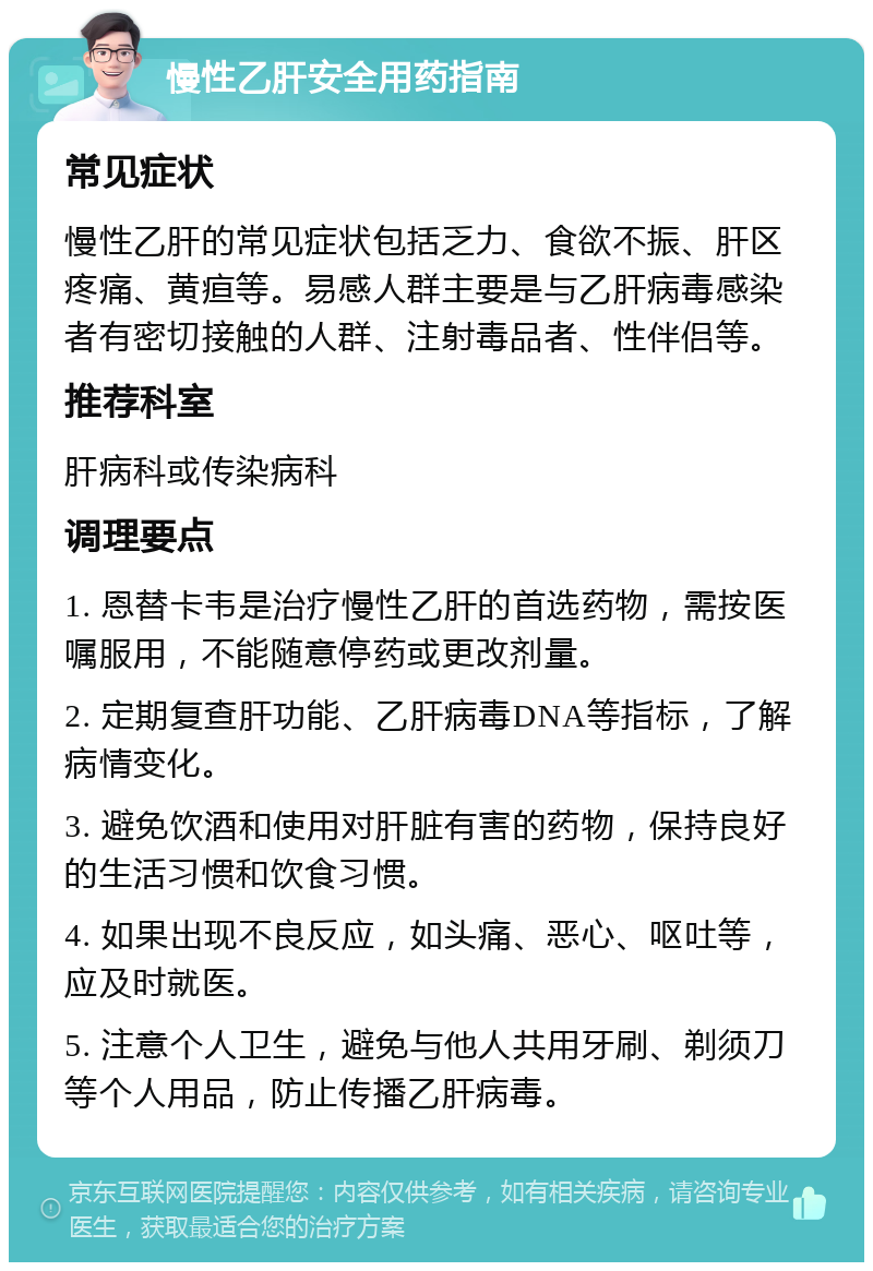 慢性乙肝安全用药指南 常见症状 慢性乙肝的常见症状包括乏力、食欲不振、肝区疼痛、黄疸等。易感人群主要是与乙肝病毒感染者有密切接触的人群、注射毒品者、性伴侣等。 推荐科室 肝病科或传染病科 调理要点 1. 恩替卡韦是治疗慢性乙肝的首选药物，需按医嘱服用，不能随意停药或更改剂量。 2. 定期复查肝功能、乙肝病毒DNA等指标，了解病情变化。 3. 避免饮酒和使用对肝脏有害的药物，保持良好的生活习惯和饮食习惯。 4. 如果出现不良反应，如头痛、恶心、呕吐等，应及时就医。 5. 注意个人卫生，避免与他人共用牙刷、剃须刀等个人用品，防止传播乙肝病毒。