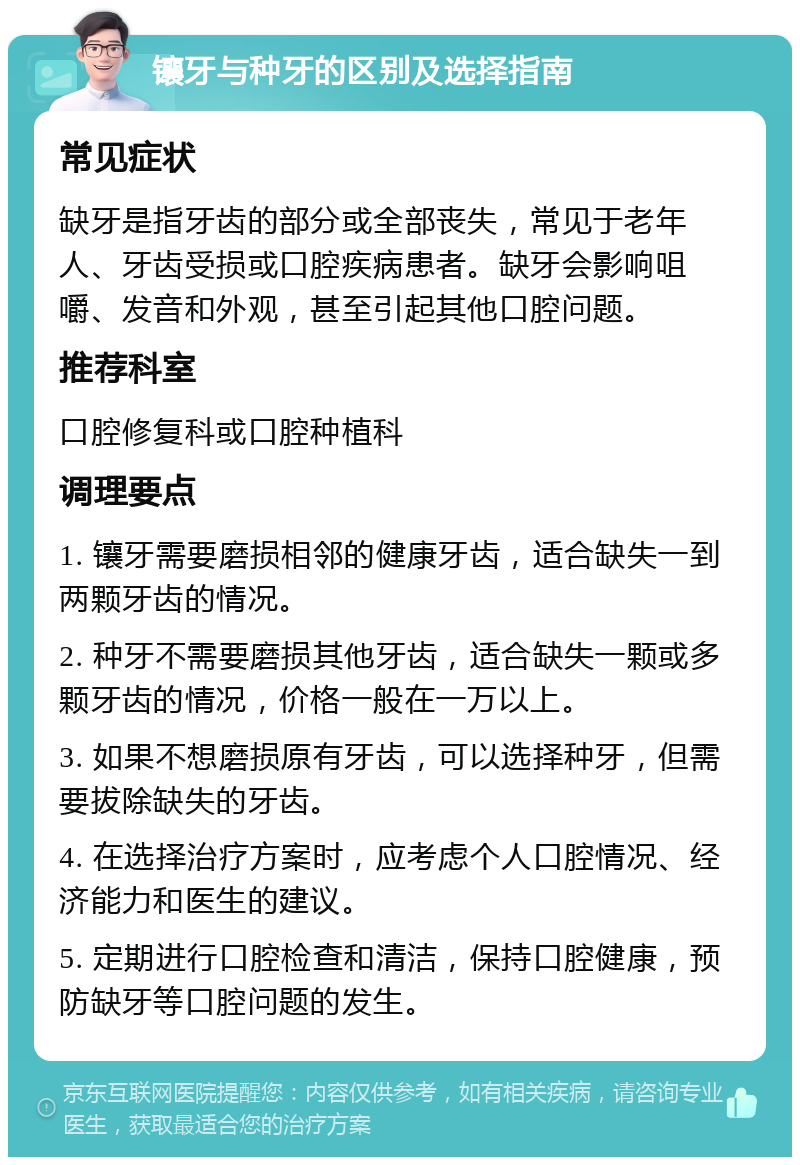 镶牙与种牙的区别及选择指南 常见症状 缺牙是指牙齿的部分或全部丧失，常见于老年人、牙齿受损或口腔疾病患者。缺牙会影响咀嚼、发音和外观，甚至引起其他口腔问题。 推荐科室 口腔修复科或口腔种植科 调理要点 1. 镶牙需要磨损相邻的健康牙齿，适合缺失一到两颗牙齿的情况。 2. 种牙不需要磨损其他牙齿，适合缺失一颗或多颗牙齿的情况，价格一般在一万以上。 3. 如果不想磨损原有牙齿，可以选择种牙，但需要拔除缺失的牙齿。 4. 在选择治疗方案时，应考虑个人口腔情况、经济能力和医生的建议。 5. 定期进行口腔检查和清洁，保持口腔健康，预防缺牙等口腔问题的发生。