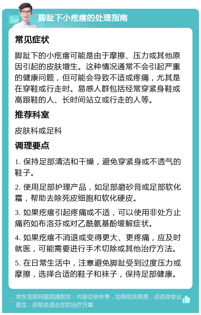 脚趾下小疙瘩的处理指南 常见症状 脚趾下的小疙瘩可能是由于摩擦、压力或其他原因引起的皮肤增生。这种情况通常不会引起严重的健康问题，但可能会导致不适或疼痛，尤其是在穿鞋或行走时。易感人群包括经常穿紧身鞋或高跟鞋的人、长时间站立或行走的人等。 推荐科室 皮肤科或足科 调理要点 1. 保持足部清洁和干燥，避免穿紧身或不透气的鞋子。 2. 使用足部护理产品，如足部磨砂膏或足部软化霜，帮助去除死皮细胞和软化硬皮。 3. 如果疙瘩引起疼痛或不适，可以使用非处方止痛药如布洛芬或对乙酰氨基酚缓解症状。 4. 如果疙瘩不消退或变得更大、更疼痛，应及时就医，可能需要进行手术切除或其他治疗方法。 5. 在日常生活中，注意避免脚趾受到过度压力或摩擦，选择合适的鞋子和袜子，保持足部健康。