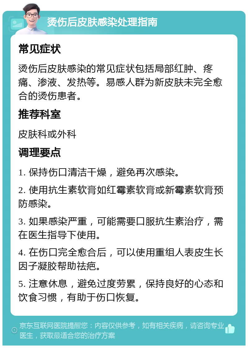 烫伤后皮肤感染处理指南 常见症状 烫伤后皮肤感染的常见症状包括局部红肿、疼痛、渗液、发热等。易感人群为新皮肤未完全愈合的烫伤患者。 推荐科室 皮肤科或外科 调理要点 1. 保持伤口清洁干燥，避免再次感染。 2. 使用抗生素软膏如红霉素软膏或新霉素软膏预防感染。 3. 如果感染严重，可能需要口服抗生素治疗，需在医生指导下使用。 4. 在伤口完全愈合后，可以使用重组人表皮生长因子凝胶帮助祛疤。 5. 注意休息，避免过度劳累，保持良好的心态和饮食习惯，有助于伤口恢复。