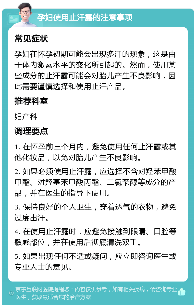 孕妇使用止汗露的注意事项 常见症状 孕妇在怀孕初期可能会出现多汗的现象，这是由于体内激素水平的变化所引起的。然而，使用某些成分的止汗露可能会对胎儿产生不良影响，因此需要谨慎选择和使用止汗产品。 推荐科室 妇产科 调理要点 1. 在怀孕前三个月内，避免使用任何止汗露或其他化妆品，以免对胎儿产生不良影响。 2. 如果必须使用止汗露，应选择不含对羟苯甲酸甲酯、对羟基苯甲酸丙酯、二氯苄醇等成分的产品，并在医生的指导下使用。 3. 保持良好的个人卫生，穿着透气的衣物，避免过度出汗。 4. 在使用止汗露时，应避免接触到眼睛、口腔等敏感部位，并在使用后彻底清洗双手。 5. 如果出现任何不适或疑问，应立即咨询医生或专业人士的意见。