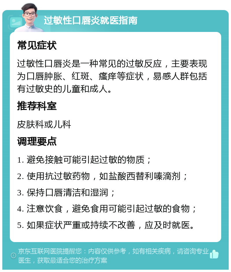 过敏性口唇炎就医指南 常见症状 过敏性口唇炎是一种常见的过敏反应，主要表现为口唇肿胀、红斑、瘙痒等症状，易感人群包括有过敏史的儿童和成人。 推荐科室 皮肤科或儿科 调理要点 1. 避免接触可能引起过敏的物质； 2. 使用抗过敏药物，如盐酸西替利嗪滴剂； 3. 保持口唇清洁和湿润； 4. 注意饮食，避免食用可能引起过敏的食物； 5. 如果症状严重或持续不改善，应及时就医。